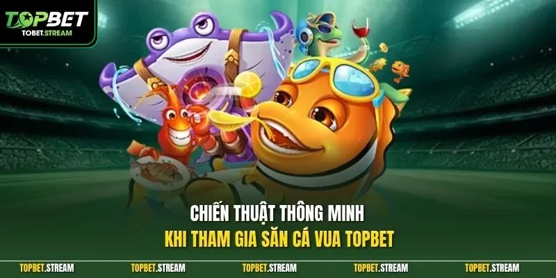 Chiến thuật thông minh khi tham gia săn cá vua TOPBET