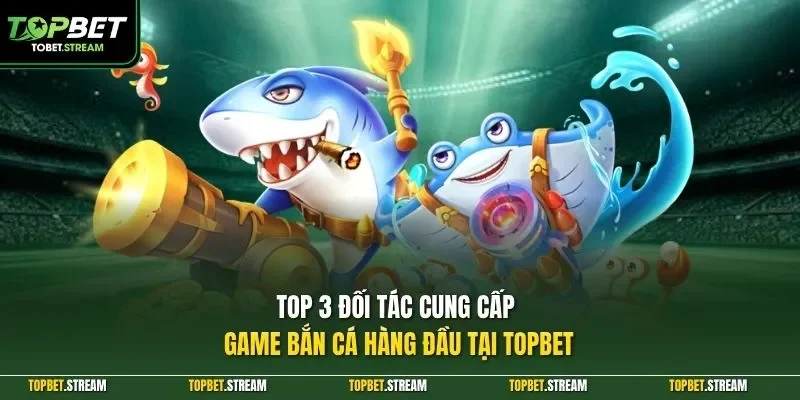 Top 3 đối tác cung cấp game bắn cá hàng đầu tại TOPBET